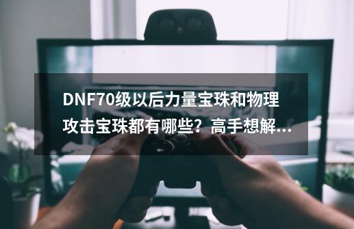 DNF70级以后力量宝珠和物理攻击宝珠都有哪些？高手想解》,65力量宝珠-第1张-游戏信息-泓泰