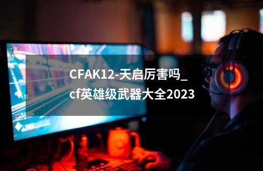 CFAK12-天启厉害吗_cf英雄级武器大全2023-第1张-游戏信息-泓泰