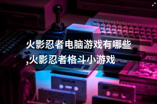 火影忍者电脑游戏有哪些,火影忍者格斗小游戏-第1张-游戏信息-泓泰