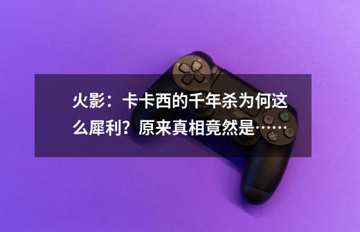 火影：卡卡西的千年杀为何这么犀利？原来真相竟然是……-第1张-游戏信息-泓泰