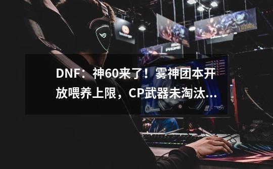 DNF：神60来了！雾神团本开放喂养上限，CP武器未淘汰属性可继承-第1张-游戏信息-泓泰