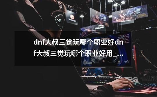 dnf大叔三觉玩哪个职业好dnf大叔三觉玩哪个职业好用_dnf男散打三觉被动-第1张-游戏信息-泓泰