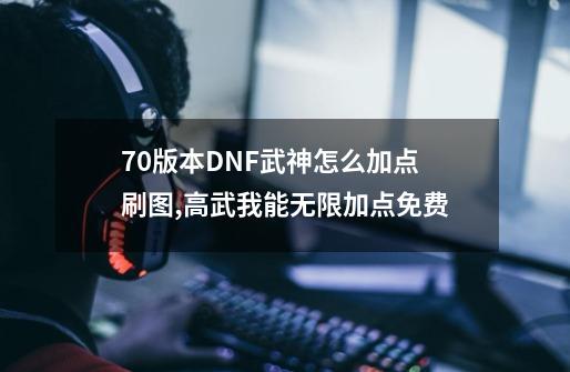 70版本DNF武神怎么加点 刷图,高武我能无限加点免费-第1张-游戏信息-泓泰