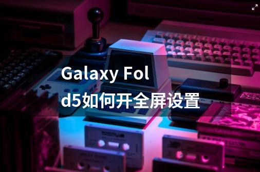 Galaxy Fold5如何开全屏设置-第1张-游戏信息-泓泰