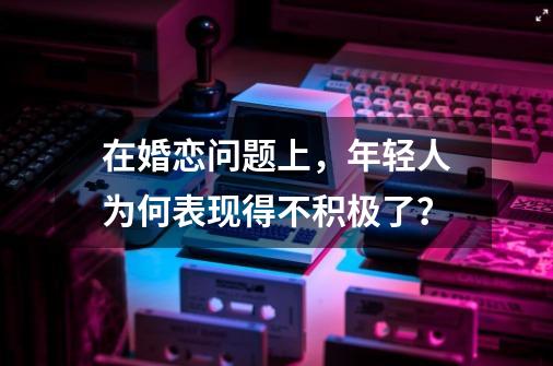 在婚恋问题上，年轻人为何表现得不积极了？-第1张-游戏信息-泓泰