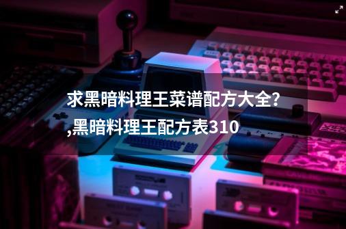 求黑暗料理王菜谱配方大全？,黑暗料理王配方表310-第1张-游戏信息-泓泰