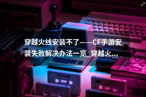 穿越火线安装不了——CF手游安装失败解决办法一览_穿越火线游戏安装-第1张-游戏信息-泓泰