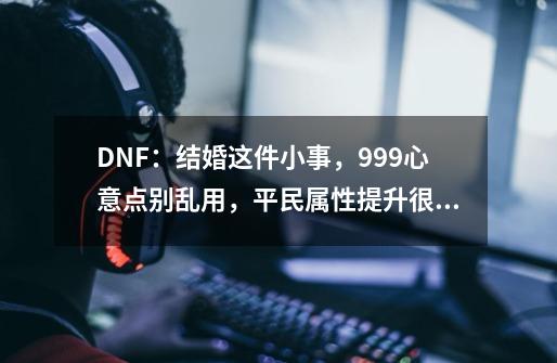 DNF：结婚这件小事，999心意点别乱用，平民属性提升很可观-第1张-游戏信息-泓泰