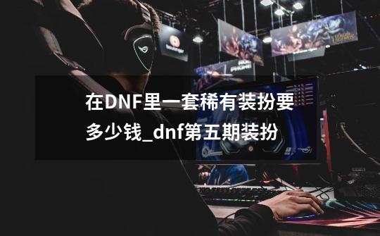 在DNF里一套稀有装扮要多少钱_dnf第五期装扮-第1张-游戏信息-泓泰