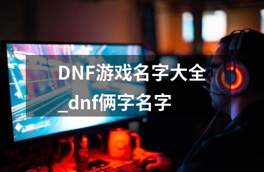 DNF游戏名字大全_dnf俩字名字-第1张-游戏信息-泓泰