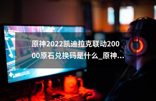 原神2022凯迪拉克联动20000原石兑换码是什么_原神22兑换码是什么-第1张-游戏信息-泓泰