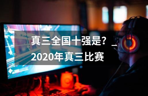 真三全国十强是？_2020年真三比赛-第1张-游戏信息-泓泰