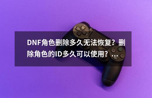 DNF角色删除多久无法恢复？删除角色的ID多久可以使用？使用删除后的角色的ID，删除后的角色无法恢复吗？,dnf公众号恢复角色要多久-第1张-游戏信息-泓泰