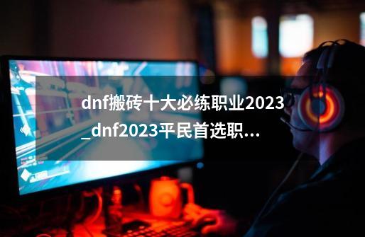 dnf搬砖十大必练职业2023_dnf2023平民首选职业-第1张-游戏信息-泓泰