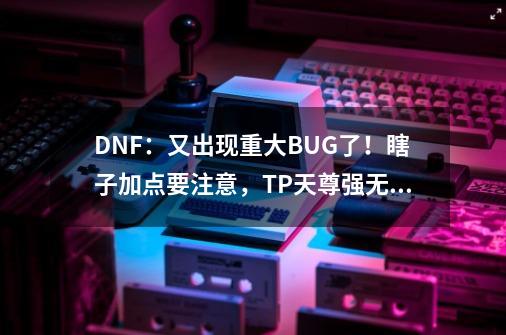 DNF：又出现重大BUG了！瞎子加点要注意，TP天尊强无敌-第1张-游戏信息-泓泰