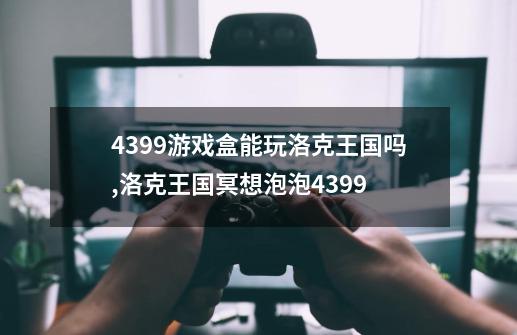 4399游戏盒能玩洛克王国吗,洛克王国冥想泡泡4399-第1张-游戏信息-泓泰