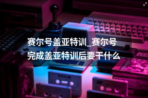 赛尔号盖亚特训_赛尔号完成盖亚特训后要干什么-第1张-游戏信息-泓泰