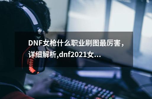 DNF女枪什么职业刷图最厉害，详细解析,dnf2021女枪转职业推荐-第1张-游戏信息-泓泰