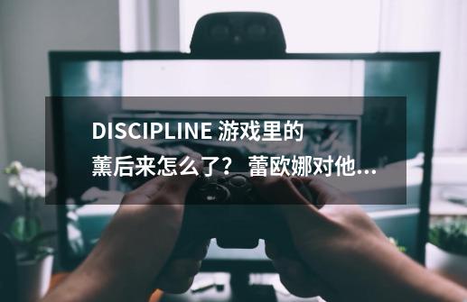 DISCIPLINE 游戏里的薰后来怎么了？ 蕾欧娜对他说啥了？,游戏的文本文件是什么格式啊-第1张-游戏信息-泓泰