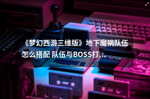 《梦幻西游三维版》地下魔祸队伍怎么搭配 队伍与BOSS打法攻略-第1张-游戏信息-泓泰