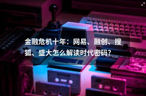 金融危机十年：网易、融创、搜狐、盛大怎么解读时代密码？-第1张-游戏信息-泓泰