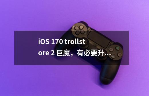 iOS 17.0 trollstore 2 巨魔，有必要升级吗？-第1张-游戏信息-泓泰