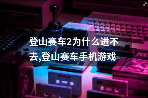 登山赛车2为什么进不去,登山赛车手机游戏-第1张-游戏信息-泓泰