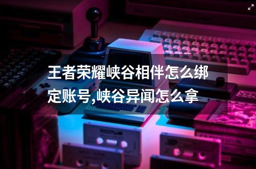 王者荣耀峡谷相伴怎么绑定账号,峡谷异闻怎么拿-第1张-游戏信息-泓泰