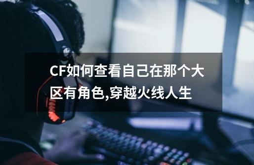 CF如何查看自己在那个大区有角色,穿越火线人生-第1张-游戏信息-泓泰