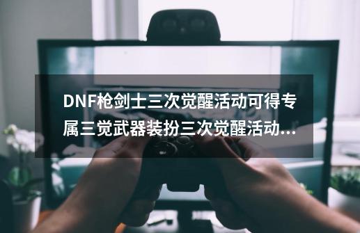 DNF枪剑士三次觉醒活动可得专属三觉武器装扮三次觉醒活动专属三觉武器有什么_dnf3觉怎么觉醒-第1张-游戏信息-泓泰