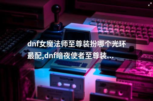 dnf女魔法师至尊装扮哪个光环最配,dnf暗夜使者至尊装扮刷图-第1张-游戏信息-泓泰