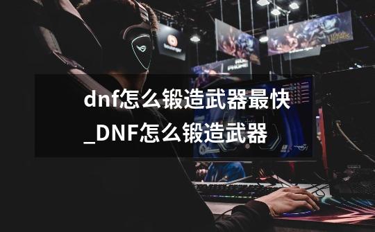 dnf怎么锻造武器最快_DNF怎么锻造武器-第1张-游戏信息-泓泰