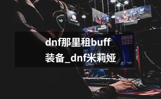 dnf那里租buff装备_dnf米莉娅-第1张-游戏信息-泓泰