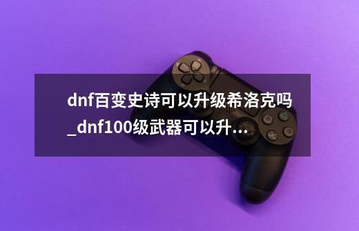 dnf百变史诗可以升级希洛克吗_dnf100级武器可以升级吗-第1张-游戏信息-泓泰