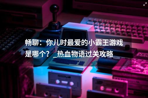 畅聊：你儿时最爱的小霸王游戏是哪个？_热血物语过关攻略-第1张-游戏信息-泓泰