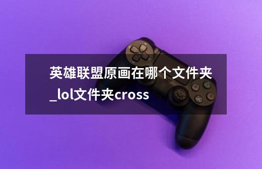 英雄联盟原画在哪个文件夹_lol文件夹cross-第1张-游戏信息-泓泰