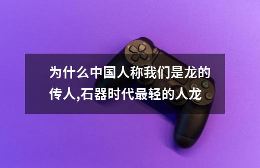 为什么中国人称我们是龙的传人,石器时代最轻的人龙-第1张-游戏信息-泓泰