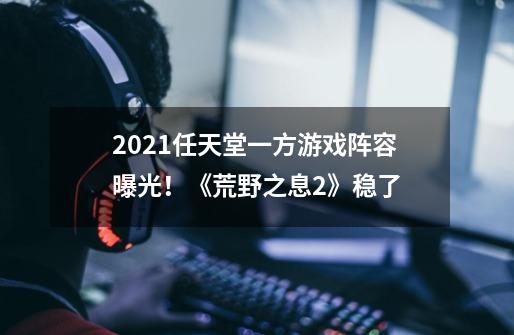 2021任天堂一方游戏阵容曝光！《荒野之息2》稳了-第1张-游戏信息-泓泰