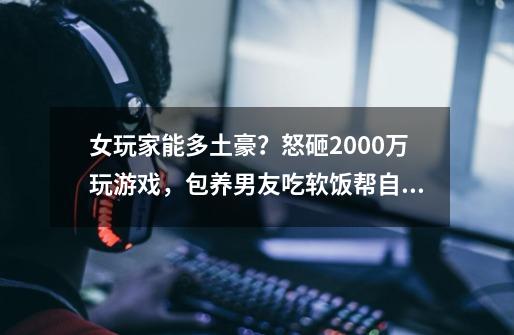 女玩家能多土豪？怒砸2000万玩游戏，包养男友吃软饭帮自己代练-第1张-游戏信息-泓泰