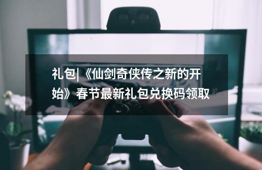 礼包|《仙剑奇侠传之新的开始》春节最新礼包兑换码领取-第1张-游戏信息-泓泰