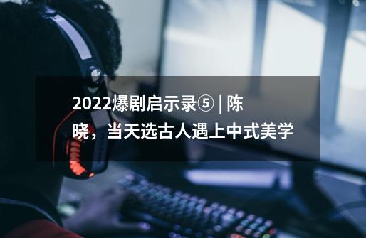 2022爆剧启示录⑤ | 陈晓，当天选古人遇上中式美学-第1张-游戏信息-泓泰