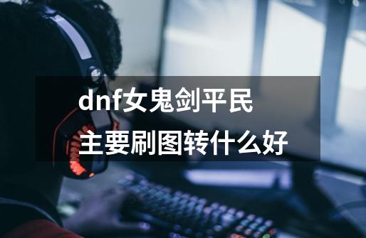 dnf女鬼剑平民主要刷图转什么好-第1张-游戏信息-泓泰