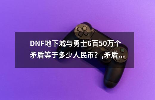 DNF地下城与勇士6百50万个矛盾等于多少人民币？,矛盾的结晶体多少钱一个-第1张-游戏信息-泓泰