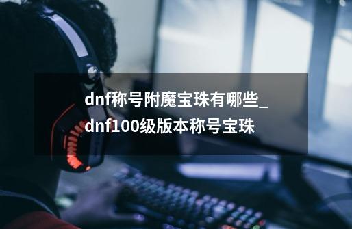 dnf称号附魔宝珠有哪些_dnf100级版本称号宝珠-第1张-游戏信息-泓泰