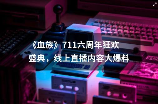 《血族》7.11六周年狂欢盛典，线上直播内容大爆料-第1张-游戏信息-泓泰