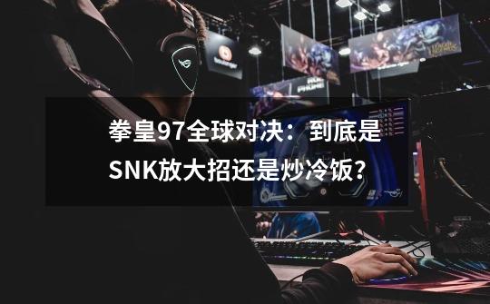 拳皇97全球对决：到底是SNK放大招还是炒冷饭？-第1张-游戏信息-泓泰