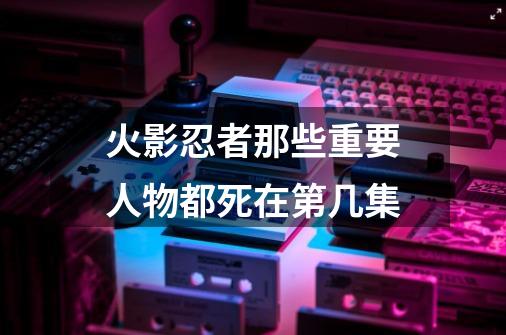 火影忍者那些重要人物都死在第几集-第1张-游戏信息-泓泰