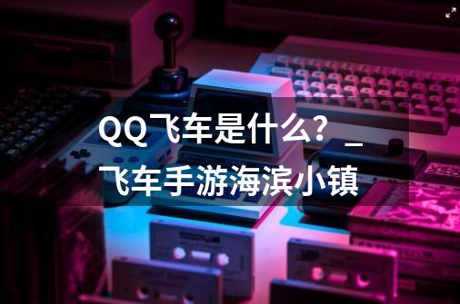 QQ飞车是什么？_飞车手游海滨小镇-第1张-游戏信息-泓泰