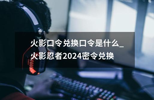 火影口令兑换口令是什么_火影忍者2024密令兑换-第1张-游戏信息-泓泰