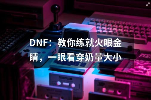 DNF：教你练就火眼金睛，一眼看穿奶量大小-第1张-游戏信息-泓泰